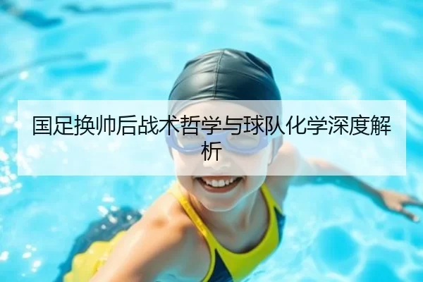 国足换帅后战术哲学与球队化学深度解析