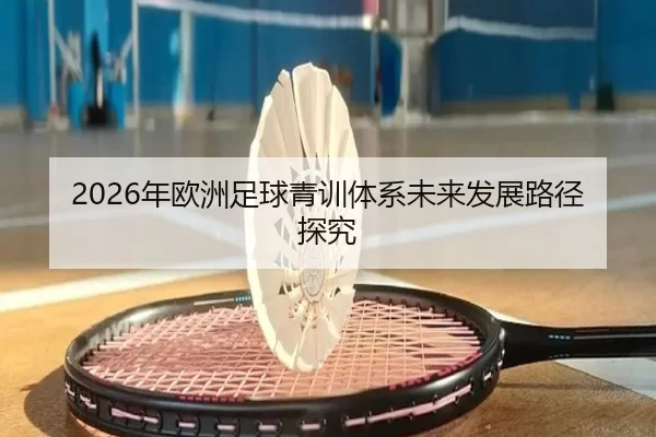 2026年欧洲足球青训体系未来发展路径探究（Kaiyun Sports）